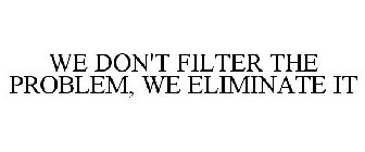 WE DON'T FILTER THE PROBLEM, WE ELIMINATE IT