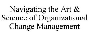NAVIGATING THE ART & SCIENCE OF ORGANIZATIONAL CHANGE MANAGEMENT