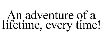 AN ADVENTURE OF A LIFETIME, EVERY TIME!