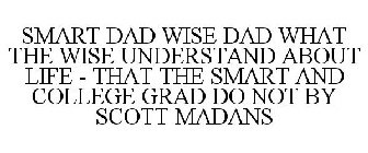 SMART DAD WISE DAD WHAT THE WISE UNDERSTAND ABOUT LIFE - THAT THE SMART AND COLLEGE GRAD DO NOT BY SCOTT MADANS