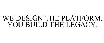 WE DESIGN THE PLATFORM. YOU BUILD THE LEGACY.