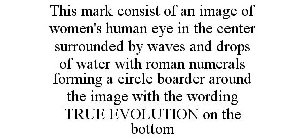 THIS MARK CONSIST OF AN IMAGE OF WOMEN'S HUMAN EYE IN THE CENTER SURROUNDED BY WAVES AND DROPS OF WATER WITH ROMAN NUMERALS FORMING A CIRCLE BOARDER AROUND THE IMAGE WITH THE WORDING TRUE EVOLUTION ON