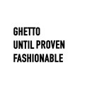 GHETTO UNTIL PROVEN FASHIONABLE