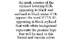 THE MARK CONSISTS OF THE STYLIZED LETTERING RTK APPEARING IN BLACK AND OUTLINED IN BLACK UNDER RTK APPEARS THE WORD RTYKAL APPEARING IN BLACK STYLIZED FONT WITH WHITE BACKGROUND REPRESENTS THE PREMIER