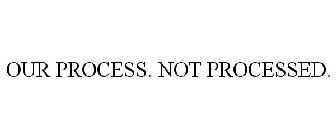 OUR PROCESS: NOT PROCESSED.