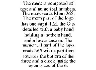 THE MARK IS COMPOSED OF TEXT AND NUMERICAL NUMBERS. THE MARK READS MOM 365. THE MOM PART OF THE LOGO HAS ONE CAPITAL M, THE O IS DETAILED WITH A BABY HAND HOLDING A MOTHERS HAND, AND A LOWER CASE M. T