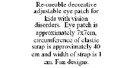 RE-USEABLE DECORATIVE ADJUSTABLE EYE PATCH FOR KIDS WITH VISION DISORDERS. EYE PATCH IS APPROXIMATELY 7X7CM, CIRCUMFERENCE OF ELASTIC STRAP IS APPROXIMATELY 40 CM AND WIDTH OF STRAP IS 1 CM. FUN DESIG