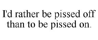 I'D RATHER BE PISSED OFF THAN TO BE PISSED ON.