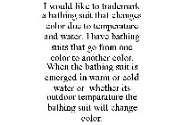 I WOULD LIKE TO TRADEMARK A BATHING SUIT THAT CHANGES COLOR DUE TO TEMPERATURE AND WATER. I HAVE BATHING SUITS THAT GO FROM ONE COLOR TO ANOTHER COLOR. WHEN THE BATHING SUIT IS EMERGED IN WARM OR COLD