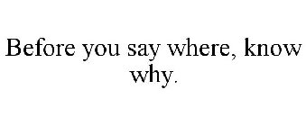BEFORE YOU SAY WHERE, KNOW WHY.