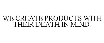 WE CREATE PRODUCTS WITH THEIR DEATH IN MIND.