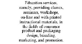 EDUCATION SERVICES, NAMELY, PROVIDING CLASSES, SEMINARS, WORKSHOPS, ON-LINE AND WITH PRINTED INSTRUCTIONAL MATERIALS, IN THE FIELDS OF CONSUMER PRODUCT AND PACKAGING DESIGN, BRANDING, MARKETING, AND P
