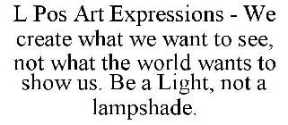 L POS ART EXPRESSIONS - WE CREATE WHAT WE WANT TO SEE, NOT WHAT THE WORLD WANTS TO SHOW US. BE A LIGHT, NOT A LAMPSHADE.