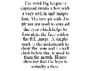 THE WORD BIG LEAGUE IS DEPICTED INSIDE A BOX WITH A VERY STYLISH AND UNIQUE FONT. THE TWO G'S WITH THIS PHRASE ARE USED TO CREATED THE EYES WHICH HELPS TO FORMULATE THE FACE WITHIN THE FULL IMAGE. A S