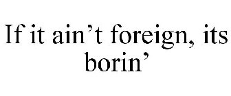 IF IT AIN'T FOREIGN, ITS BORIN'