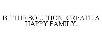 BE THE SOLUTION. CREATE A HAPPY FAMILY.
