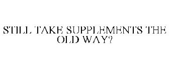 STILL TAKE SUPPLEMENTS THE OLD WAY?