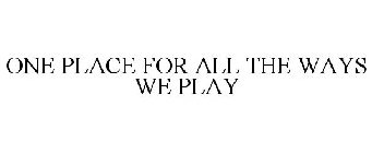 ONE PLACE FOR ALL THE WAYS WE PLAY