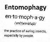 ENTOMOPHAGY EN·TO·MOPH·A·GY / EN(T)E'MÄFEJE/ THE PRACTICE OF EATING INSECTS, ESPECIALLY BY PEOPLE.
