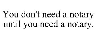 YOU DON'T NEED A NOTARY UNTIL YOU NEED A NOTARY.