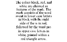 THE COLORS BLACK, RED, AND WHITE ARE CLAIMED AS FEATURES OF THE MARK. THE MARK CONSISTS OF THE WORD SWEAT IN LOWER CASE LETTERS IN BLACK WITH THE RIGHT SIDE OF THE W IN RED, FOLLOWED BY THE WORD PRO I