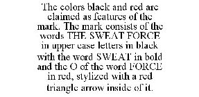 THE COLORS BLACK AND RED ARE CLAIMED AS FEATURES OF THE MARK. THE MARK CONSISTS OF THE WORDS THE SWEAT FORCE IN UPPER CASE LETTERS IN BLACK WITH THE WORD SWEAT IN BOLD AND THE O OF THE WORD FORCE IN R