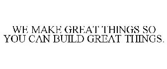 WE MAKE GREAT THINGS SO YOU CAN BUILD GREAT THINGS.