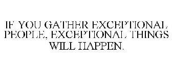 IF YOU GATHER EXCEPTIONAL PEOPLE, EXCEPTIONAL THINGS WILL HAPPEN.