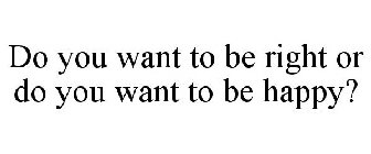 DO YOU WANT TO BE RIGHT OR DO YOU WANT TO BE HAPPY?