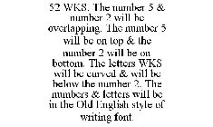 52 WKS. THE NUMBER 5 & NUMBER 2 WILL BE OVERLAPPING. THE NUMBER 5 WILL BE ON TOP & THE NUMBER 2 WILL BE ON BOTTOM. THE LETTERS WKS WILL BE CURVED & WILL BE BELOW THE NUMBER 2. THE NUMBERS & LETTERS WI