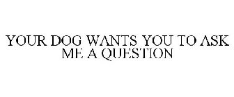 YOUR DOG WANTS YOU TO ASK ME A QUESTION