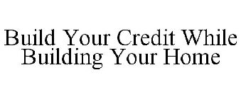 BUILD YOUR CREDIT WHILE BUILDING YOUR HOME