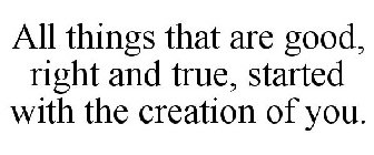 ALL THINGS THAT ARE GOOD, RIGHT AND TRUE, STARTED WITH THE CREATION OF YOU.