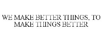 WE MAKE BETTER THINGS, TO MAKE THINGS BETTER