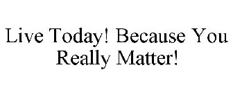 LIVE TODAY! BECAUSE YOU REALLY MATTER!