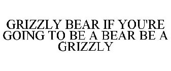 GRIZZLY BEAR IF YOU'RE GOING TO BE A BEAR BE A GRIZZLY
