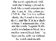 THE WORD CAPITALIZED ASK WITH THE S BEING STYLIZED TO LOOK LIKE A ROAD CROSSING INTO THE A AND K. THE COLORS ARE CMYK. THE A IS IN A YELLOW SHADE, THE S ROAD IS IN A RED SHADE, AND THE K IS IN A SHADE
