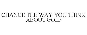 CHANGE THE WAY YOU THINK ABOUT GOLF