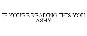 IF YOU'RE READING THIS YOU ASHY