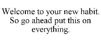 WELCOME TO YOUR NEW HABIT. SO GO AHEAD PUT THIS ON EVERYTHING.