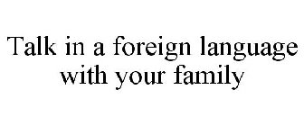 TALK IN A FOREIGN LANGUAGE WITH YOUR FAMILY