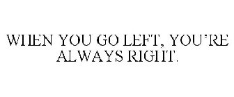 WHEN YOU GO LEFT, YOU'RE ALWAYS RIGHT.