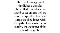 THE BLACK BACKGROUND HIGHLIGHTS A CIRCULAR OBJECT THAT RESEMBLES THE WORLD IN AN ORANGE YELLOW COLOR; WRAPPED IN BLUE AND TURQUOISE SHOE LACES WITH DROP THE LACES WRITTEN IN CURSIVE ON THE UPPER RIGHT
