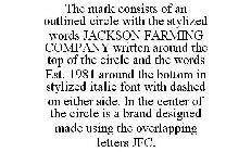 THE MARK CONSISTS OF AN OUTLINED CIRCLE WITH THE STYLIZED WORDS JACKSON FARMING COMPANY WRITTEN AROUND THE TOP OF THE CIRCLE AND THE WORDS EST. 1981 AROUND THE BOTTOM IN STYLIZED ITALIC FONT WITH DASH