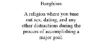 BANGHISM A RELIGION WHERE YOU TUNE OUT SEX, DATING, AND ANY OTHER DISTRACTIONS DURING THE PROCESS OF ACCOMPLISHING A MAJOR GOAL.
