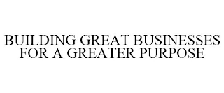 BUILDING GREAT BUSINESSES FOR A GREATER PURPOSE