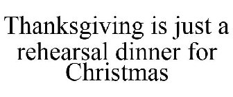 THANKSGIVING IS JUST A REHEARSAL DINNER FOR CHRISTMAS
