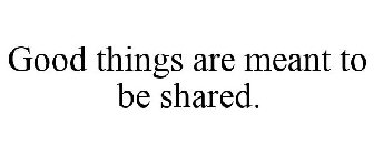 GOOD THINGS ARE MEANT TO BE SHARED.