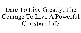 DARE TO LIVE GREATLY: THE COURAGE TO LIVE A POWERFUL CHRISTIAN LIFE