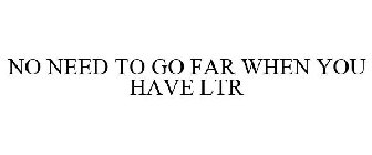 NO NEED TO GO FAR WHEN YOU HAVE LTR